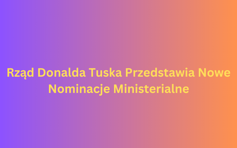 Rząd Donalda Tuska Przedstawia Nowe Nominacje Ministerialne